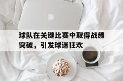 球队在关键比赛中取得战绩突破，引发球迷狂欢
