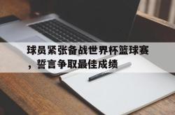 球员紧张备战世界杯篮球赛，誓言争取最佳成绩