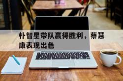 朴智星带队赢得胜利，蔡慧康表现出色