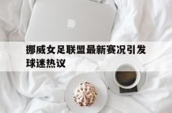 挪威女足联盟最新赛况引发球迷热议