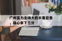 广州富力主场大胜长春亚泰，雄心拿下三分的简单介绍