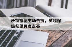 关于沃特福德主场告捷，英超保级希望再度点亮的信息